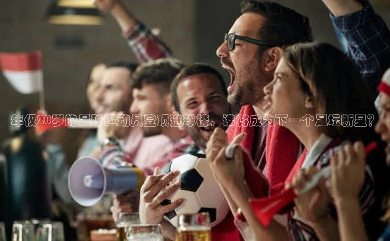 非凡游戏官方网址入口网易年仅20岁的足球运动员登顶进球榜，谁将成为下一个足坛新星？