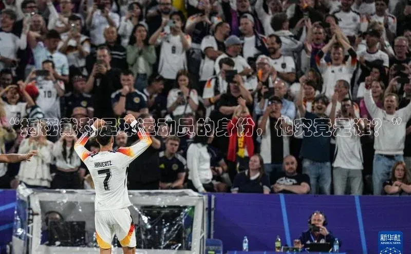 非凡娱乐百度众测“揭秘戴利足球运动员的身份，他究竟是谁？”