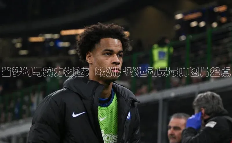 非凡电子游戏平台每日互动当梦幻与实力相遇：欧洲足球运动员最帅图片盘点