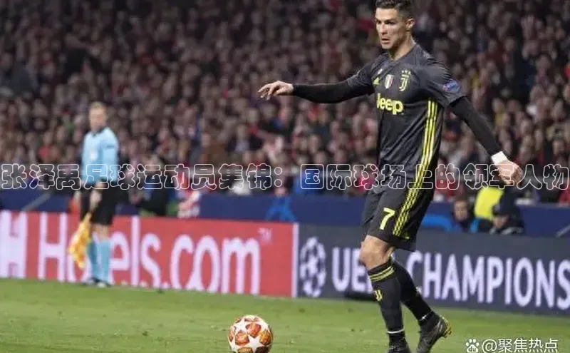 非凡娱乐app光魔科技张泽禹足球运动员集锦：国际球场上的领军人物