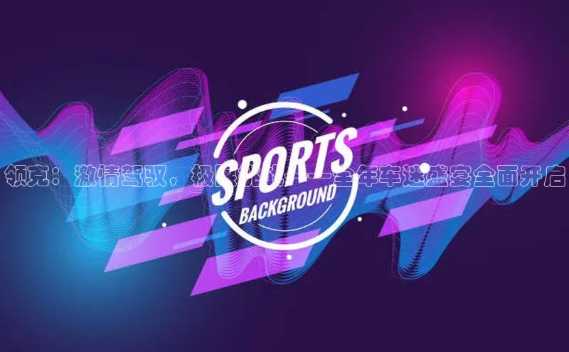 非凡娱乐app哇咔哇咔文化领克：激情驾驭，极限挑战——全年车迷盛宴全面开启