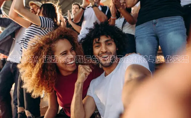 非凡娱乐appARGA公司飞跃赛场：运动赛事背后的全球竞技精神与文化交流