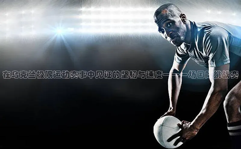 非凡电子游戏平台官网百度 H5在乌克兰极限运动赛事中见证的坚韧与速度——一场国际挑战赛