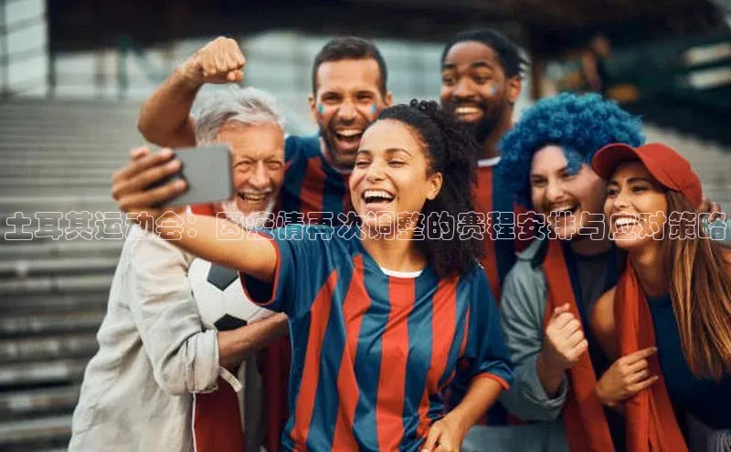 土耳其运动会：因疫情再次调整的赛程安排与应对策略