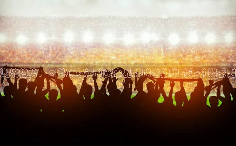 潮流趋势：国外顶级运动赛事品牌联名推出的运动鞋系列