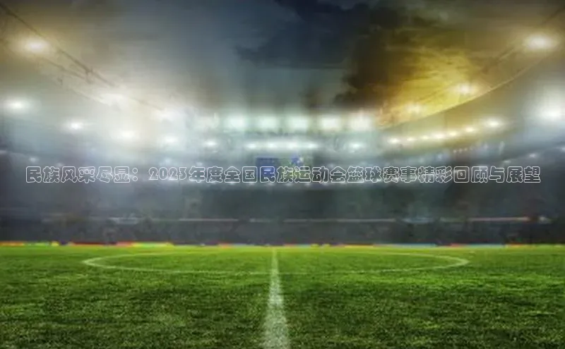 民族风采尽显：2023年度全国民族运动会篮球赛事精彩回顾与展望