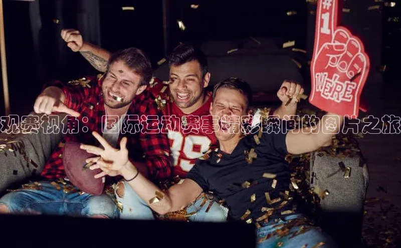 观赛视角：国际运动赛事精彩瞬间的图片之旅