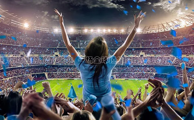 绿茵场上的激情对决：一场全球顶级足球赛事的精彩回顾